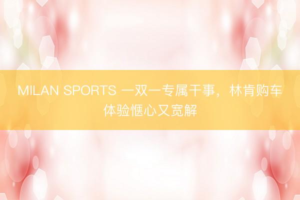 MILAN SPORTS 一双一专属干事,林肯购车体验惬心又宽解