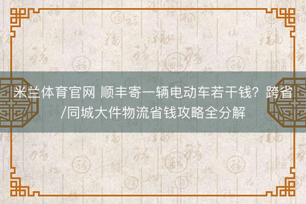 米兰体育官网 顺丰寄一辆电动车若干钱？跨省/同城大件物流省钱攻略全分解