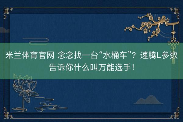 米兰体育官网 念念找一台“水桶车”？速腾L参数告诉你什么叫万能选手！