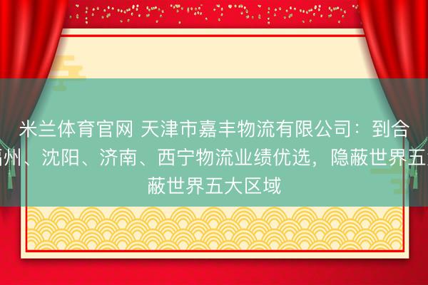 米兰体育官网 天津市嘉丰物流有限公司:到合肥、福州、沈阳、济南、西宁物流业绩优选,隐蔽世界五大区域