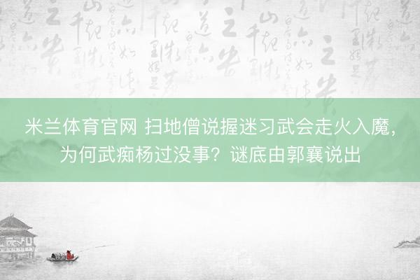 米兰体育官网 扫地僧说握迷习武会走火入魔,为何武痴杨过没事?谜底由郭襄说出