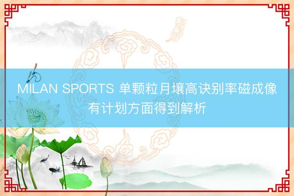 MILAN SPORTS 单颗粒月壤高诀别率磁成像有计划方面得到解析