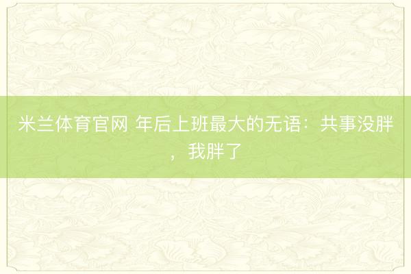 米兰体育官网 年后上班最大的无语:共事没胖,我胖了