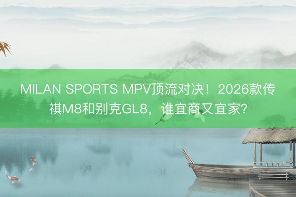 MILAN SPORTS MPV顶流对决!2026款传祺M8和别克GL8,谁宜商又宜家?