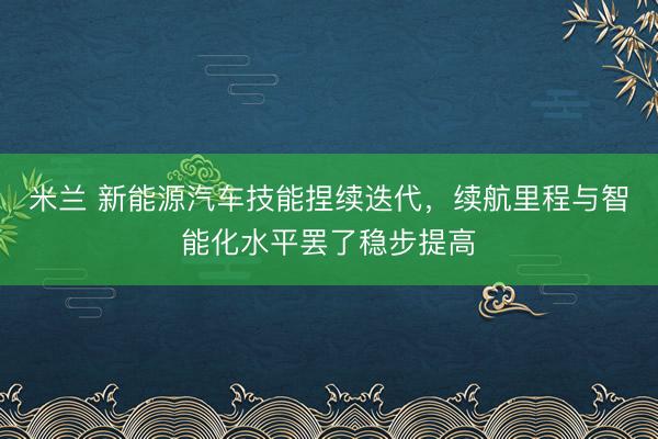 米兰 新能源汽车技能捏续迭代,续航里程与智能化水平罢了稳步提高