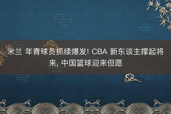米兰 年青球员抓续爆发! CBA 新东谈主撑起将来， 中国篮球迎来但愿
