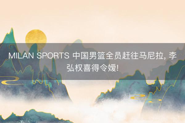 MILAN SPORTS 中国男篮全员赶往马尼拉， 李弘权喜得令嫒!