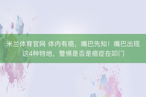 米兰体育官网 体内有癌,嘴巴先知!嘴巴出现这4种特地,警惕是否是癌症在叩门