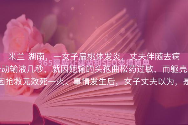 米兰 湖南,一女子扁桃体发炎,丈夫伴随去病院输液,不意女子刚开动输液几秒,就因她输的头孢曲松药过敏,而躯壳不适吐逆我晕,最终因抢救无效死一火。事情发生后,女子丈夫以为,是病院没实时接受急救步伐致浑家死一火,错过黄金救援四分钟。这病院方面则默示,病院方无责,是患者我方过敏。而现场监控曝光后,女子过敏时...