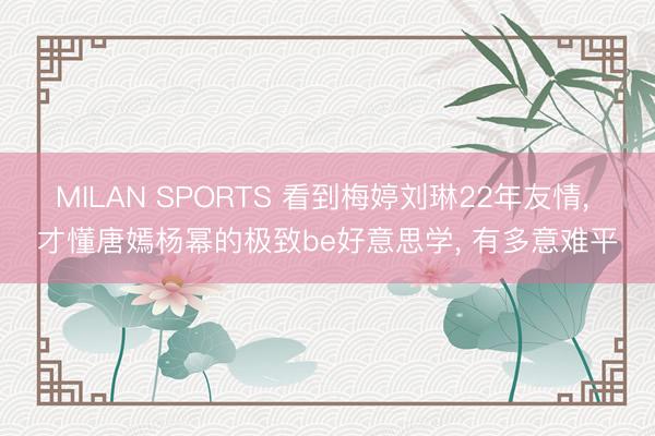 MILAN SPORTS 看到梅婷刘琳22年友情， 才懂唐嫣杨幂的极致be好意思学， 有多意难平