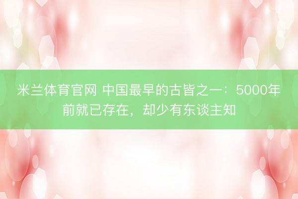 米兰体育官网 中国最早的古皆之一：5000年前就已存在，却少有东谈主知